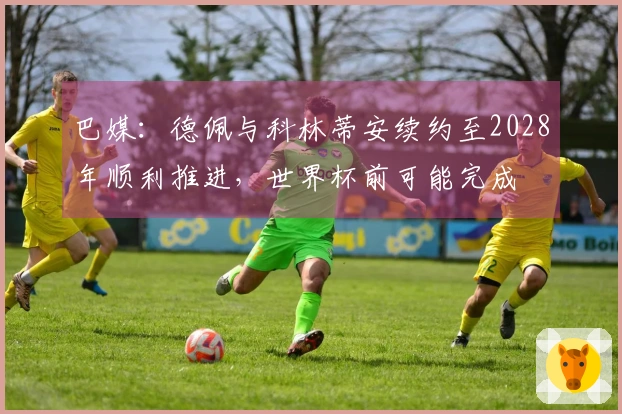 巴媒：德佩与科林蒂安续约至2028年顺利推进，世界杯前可能完成